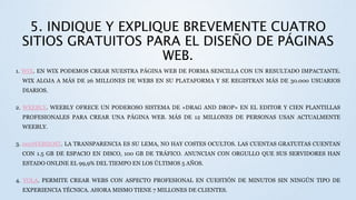 5. INDIQUE Y EXPLIQUE BREVEMENTE CUATRO
SITIOS GRATUITOS PARA EL DISEÑO DE PÁGINAS
WEB.
1. WIX. EN WIX PODEMOS CREAR NUESTRA PÁGINA WEB DE FORMA SENCILLA CON UN RESULTADO IMPACTANTE.
WIX ALOJA A MÁS DE 26 MILLONES DE WEBS EN SU PLATAFORMA Y SE REGISTRAN MÁS DE 30.000 USUARIOS
DIARIOS.
2. WEEBLY. WEEBLY OFRECE UN PODEROSO SISTEMA DE «DRAG AND DROP» EN EL EDITOR Y CIEN PLANTILLAS
PROFESIONALES PARA CREAR UNA PÁGINA WEB. MÁS DE 12 MILLONES DE PERSONAS USAN ACTUALMENTE
WEEBLY.
3. 000WEBHOST. LA TRANSPARENCIA ES SU LEMA, NO HAY COSTES OCULTOS. LAS CUENTAS GRATUITAS CUENTAN
CON 1.5 GB DE ESPACIO EN DISCO, 100 GB DE TRÁFICO. ANUNCIAN CON ORGULLO QUE SUS SERVIDORES HAN
ESTADO ONLINE EL 99,9% DEL TIEMPO EN LOS ÚLTIMOS 5 AÑOS.
4. YOLA. PERMITE CREAR WEBS CON ASPECTO PROFESIONAL EN CUESTIÓN DE MINUTOS SIN NINGÚN TIPO DE
EXPERIENCIA TÉCNICA. AHORA MISMO TIENE 7 MILLONES DE CLIENTES.
 