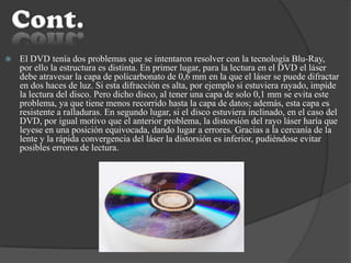  El DVD tenía dos problemas que se intentaron resolver con la tecnología Blu-Ray,
por ello la estructura es distinta. En primer lugar, para la lectura en el DVD el láser
debe atravesar la capa de policarbonato de 0,6 mm en la que el láser se puede difractar
en dos haces de luz. Si esta difracción es alta, por ejemplo si estuviera rayado, impide
la lectura del disco. Pero dicho disco, al tener una capa de solo 0,1 mm se evita este
problema, ya que tiene menos recorrido hasta la capa de datos; además, esta capa es
resistente a ralladuras. En segundo lugar, si el disco estuviera inclinado, en el caso del
DVD, por igual motivo que el anterior problema, la distorsión del rayo láser haría que
leyese en una posición equivocada, dando lugar a errores. Gracias a la cercanía de la
lente y la rápida convergencia del láser la distorsión es inferior, pudiéndose evitar
posibles errores de lectura.
 