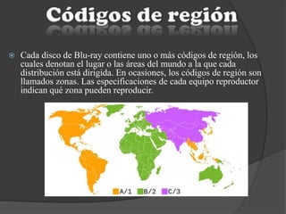  Cada disco de Blu-ray contiene uno o más códigos de región, los
cuales denotan el lugar o las áreas del mundo a la que cada
distribución está dirigida. En ocasiones, los códigos de región son
llamados zonas. Las especificaciones de cada equipo reproductor
indican qué zona pueden reproducir.
 