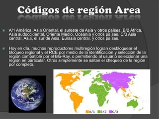  A/1 América, Asia Oriental, el sureste de Asia y otros países. B/2 África,
Asia sudoccidental, Oriente Medio, Oceanía y otros países. C/3 Asia
central, Asia, el sur de Asia, Eurasia central, y otros países.
 Hoy en día, muchos reproductores multiregión logran desbloquear el
bloqueo regional y el RCE por medio de la identificación y selección de la
región compatible por el Blu-Ray, o permitiendo al usuario seleccionar una
región en particular. Otros simplemente se saltan el chequeo de la región
por completo.
 