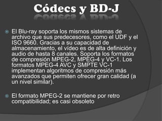  El Blu-ray soporta los mismos sistemas de
archivo que sus predecesores, como el UDF y el
ISO 9660. Gracias a su capacidad de
almacenamiento, el vídeo es de alta definición y
audio de hasta 8 canales. Soporta los formatos
de compresión MPEG-2, MPEG-4 y VC-1. Los
formatos MPEG-4 AVC y SMPTE VC-1
implementan algoritmos de compresión más
avanzados que permiten ofrecer gran calidad (a
un nivel similar).
 El formato MPEG-2 se mantiene por retro
compatibilidad; es casi obsoleto
 