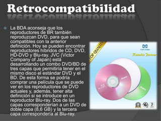  La BDA aconseja que los
reproductores de BR también
reproduzcan DVD, para que sean
compatibles con la anterior
definición. Hoy se pueden encontrar
reproductores híbridos de CD, DVD,
HD-DVD y Blu-ray. JVC (Victor
Company of Japan) está
desarrollando un combo DVD/BD de
tres capas que permitiría tener en el
mismo disco el estándar DVD y el
BD. De esta forma se podría
comprar una película que se puede
ver en los reproductores de DVD
actuales y, además, tener alta
definición si se introduce en un
reproductor Blu-ray. Dos de las
capas corresponderían a un DVD de
doble capa (8,6 GB) y la tercera
capa correspondería al Blu-ray.
 
