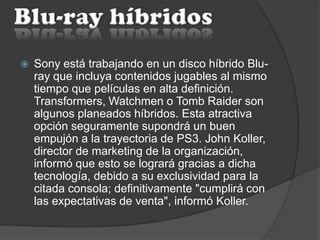  Sony está trabajando en un disco híbrido Blu-
ray que incluya contenidos jugables al mismo
tiempo que películas en alta definición.
Transformers, Watchmen o Tomb Raider son
algunos planeados híbridos. Esta atractiva
opción seguramente supondrá un buen
empujón a la trayectoria de PS3. John Koller,
director de marketing de la organización,
informó que esto se logrará gracias a dicha
tecnología, debido a su exclusividad para la
citada consola; definitivamente "cumplirá con
las expectativas de venta", informó Koller.
 