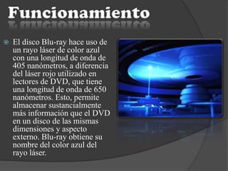  El disco Blu-ray hace uso de
un rayo láser de color azul
con una longitud de onda de
405 nanómetros, a diferencia
del láser rojo utilizado en
lectores de DVD, que tiene
una longitud de onda de 650
nanómetros. Esto, permite
almacenar sustancialmente
más información que el DVD
en un disco de las mismas
dimensiones y aspecto
externo. Blu-ray obtiene su
nombre del color azul del
rayo láser.
 