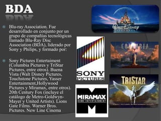  Blu-ray Association. Fue
desarrollado en conjunto por un
grupo de compañías tecnológicas
llamado Blu-Ray Disc
Association (BDA), liderado por
Sony y Philips, y formado por:
 Sony Pictures Entertaiment
(Columbia Pictures y TriStar
Pictures, entre otros). Buena
Vista (Walt Disney Pictures,
Touchstone Pictures, Yasser
Entertainment,Hollywood
Pictures y Miramax, entre otros).
20th Century Fox (incluye el
catálogo de Metro-Goldwyn-
Mayer y United Artists). Lions
Gate Films. Warner Bros.
Pictures. New Line Cinema
 