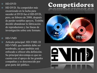  HD-DVD
 HD DVD. Su competidor más
encarnizado en la lucha para
suceder al DVD fue el HD-DVD,
pero, en febrero de 2008, después
de perder notables apoyos, Toshiba
decidió abandonar la fabricación
de reproductores y las líneas de
investigación sobre este formato.
 HD-VMD
 Artículo principal: HD-VMD. El
HD-VMD, que también debe ser
nombrado, ya que también está
enfocado a ofrecer alta definición.
Su principal desventaja es que no
cuenta con el apoyo de las grandes
compañías y es desconocido por
gran parte del público.
 