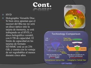  HVD
 Holographic Versatile Disc.
Si bien otros apuntan que el
sucesor del Blu-ray no será
un disco óptico sino la
tarjeta de memoria, se está
trabajando en el HVD, o
disco holográfico versátil,
con 6 TB de capacidad. El
límite de capacidad en las
tarjetas de formato
SD/MMC está ya en 256
GB, y cuenta con la ventaja
de ser regrabables al menos
durante cinco años
 