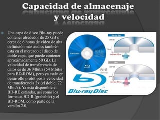  Una capa de disco Blu-ray puede
contener alrededor de 25 GB o
cerca de 6 horas de vídeo de alta
definición más audio; también
está en el mercado el disco de
doble capa, que puede contener
aproximadamente 50 GB. La
velocidad de transferencia de
datos es de 36 Mbit/s (54 Mbit/s
para BD-ROM), pero ya están en
desarrollo prototipos a velocidad
de transferencia 2x (el doble, 72
Mbit/s). Ya está disponible el
BD-RE estándar, así como los
formatos BD-R (grabable) y el
BD-ROM, como parte de la
versión 2.0.
 