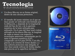  Un disco Blu-ray en su forma original,
dentro de una carcasa protectora.
 El tamaño del punto mínimo en el que un
láser puede ser enfocado está limitado por
la difracción, y depende de la longitud de
onda del haz de luz y de la apertura
numérica de la lente utilizada para
enfocarlo. En el caso del láser azul-violeta
utilizado en los discos Blu-ray, la longitud
de onda es menor con respecto a
tecnologías anteriores, aumentando por lo
tanto la apertura numérica (0,85,
comparado con 0,6 para DVD). Con ello, y
gracias a un sistema de lentes duales y a
una cubierta protectora más delgada, el
rayo láser puede enfocar de forma mucho
más precisa en la superficie del disco.
 