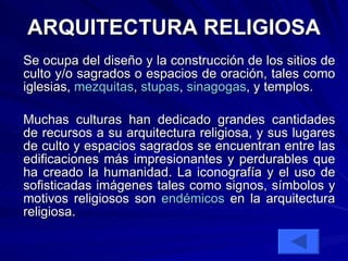 ARQUITECTURA RELIGIOSA Se ocupa del diseño y la construcción de los sitios de culto y/o sagrados o espacios de oración, tales como iglesias,  mezquitas ,  stupas ,  sinagogas , y templos.  Muchas culturas han dedicado grandes cantidades de recursos a su arquitectura religiosa, y sus lugares de culto y espacios sagrados se encuentran entre las edificaciones más impresionantes y perdurables que ha creado la humanidad. La iconografía y el uso de sofisticadas imágenes tales como signos, símbolos y motivos religiosos son  endémicos  en la arquitectura religiosa.  
