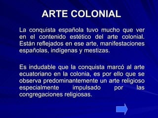 ARTE COLONIAL La conquista española tuvo mucho que ver en el contenido estético del arte colonial. Están reflejados en ese arte, manifestaciones españolas, indígenas y mestizas. Es indudable que la conquista marcó al arte ecuatoriano en la colonia, es por ello que se observa predominantemente un arte religioso especialmente impulsado por las congregaciones religiosas. 