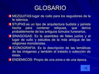 GLOSARIO MEZQUITAS:lugar de culto para los seguidores de la fe islámica.  STUPAS:es un tipo de arquitectura budista y jainista hecha para contener reliquias, que deriva probablemente de los antiguos túmulos funerarios.  SINAGOGAS: Es la asamblea de fieles judíos y el lugar de culto y estudios de la más antigua de las religiones monoteístas. ICONOGRAFIA: Es la descripción de las temáticas de las imágenes y también el tratado o colección de éstas.  ENDEMICOS: Propio de una zona o de una época. 