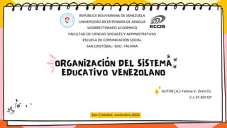 ORGANIZACIÓN DEL SISTEMA
EDUCATIVO VENEZOLANO
San Cristóbal, noviembre 2022
REPÚBLICA BOLIVARIANA DE VENEZUELA
UNIVERSIDAD BICENTENARIA DE ARAGUA
VICERRECTORADO ACADÉMICO
FACULTAD DE CIENCIAS SOCIALES Y ADMINISTRATIVAS
ESCUELA DE COMUNICACIÓN SOCIAL
SAN CRISTÓBAL- EDO. TÁCHIRA
AUTOR (A): Fatima V. Ortiz Ch.
C.I: 27.361.137
 