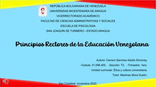 REPÚBLICA BOLIVARIANA DE VENEZUELA
UNIVERSIDAD BICENTENARIA DE ARAGUA
VICERRECTORADO ACADÉMICO
FACULTAD DE CIENCIAS ADMINISTRATIVAS Y SOCIALES
ESCUELA DE PSICOLOGIA
SAN JOAQUÍN DE TURMERO - ESTADO ARAGUA
Principios Rectores de la Educación Venezolana
Autora: Carrero Sanchez Keidin Simoney.
-Cedula: 31.098.400. -Sección: T3. -Trimestre: 1ero.
Unidad curricular: Ética y cultura universitaria.
Tutor: Martines Mora Dustin.
San Cristóbal, noviembre 2022.
 