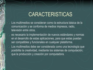 CARACTERISTICAS
Los multimedios se consideran como la estructura básica de la
comunicación y se conforma de medios impresos, radio,
televisión entre otros.
es necesario la implementación de nuevos estándares y normas
en el desarrollo de estas aplicaciones, para que estas puedan
ser compatibles y funcionales en cualquier plataforma.
Los multimedios debe ser considerada como una tecnología que
posibilita la creatividad, mediante los sistemas de computación;
que la producción y creación por computadora.
 