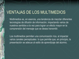 VENTAJAS DE LOS MULTIMEDIOS
 Multimedios es, en esencia, una tendencia de mezclar diferentes
 tecnologías de difusión de información, impactando varios de
 nuestros sentidos a la vez para lograr un efecto mayor en la
 comprensión del mensaje que se desea transmitir.

 Los multimedios permiten una comunicación rica, al impactar
 varios canales perceptuales lo que permite que, en principio, la
 presentación se adecue al estilo de aprendizaje del alumno.
 