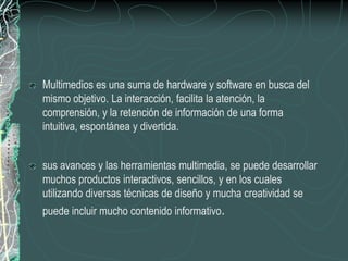 Multimedios es una suma de hardware y software en busca del
mismo objetivo. La interacción, facilita la atención, la
comprensión, y la retención de información de una forma
intuitiva, espontánea y divertida.


sus avances y las herramientas multimedia, se puede desarrollar
muchos productos interactivos, sencillos, y en los cuales
utilizando diversas técnicas de diseño y mucha creatividad se
puede incluir mucho contenido informativo.
 