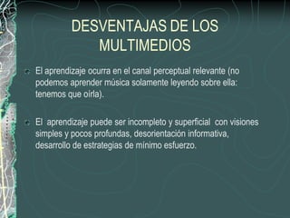 DESVENTAJAS DE LOS
             MULTIMEDIOS
El aprendizaje ocurra en el canal perceptual relevante (no
podemos aprender música solamente leyendo sobre ella:
tenemos que oírla).

El aprendizaje puede ser incompleto y superficial con visiones
simples y pocos profundas, desorientación informativa,
desarrollo de estrategias de mínimo esfuerzo.
 