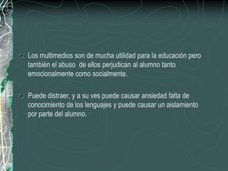 Los multimedios son de mucha utilidad para la educación pero
también el abuso de ellos perjudican al alumno tanto
emocionalmente como socialmente.

Puede distraer, y a su ves puede causar ansiedad falta de
conocimiento de los lenguajes y puede causar un aislamiento
por parte del alumno.
 
