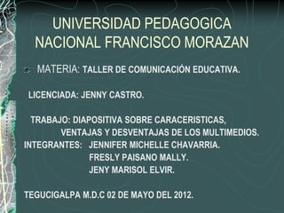 UNIVERSIDAD PEDAGOGICA
  NACIONAL FRANCISCO MORAZAN
  MATERIA: TALLER DE COMUNICACIÓN EDUCATIVA.

LICENCIADA: JENNY CASTRO.

  TRABAJO: DIAPOSITIVA SOBRE CARACERISTICAS,
        VENTAJAS Y DESVENTAJAS DE LOS MULTIMEDIOS.
INTEGRANTES: JENNIFER MICHELLE CHAVARRIA.
               FRESLY PAISANO MALLY.
               JENY MARISOL ELVIR.

TEGUCIGALPA M.D.C 02 DE MAYO DEL 2012.
 