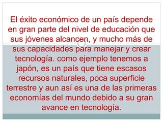 El éxito económico de un país depende
en gran parte del nivel de educación que
sus jóvenes alcancen, y mucho más de
sus capacidades para manejar y crear
tecnología. como ejemplo tenemos a
japón, es un país que tiene escasos
recursos naturales, poca superficie
terrestre y aun así es una de las primeras
economías del mundo debido a su gran
avance en tecnología.
 