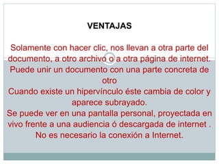 VENTAJAS
Solamente con hacer clic, nos llevan a otra parte del
documento, a otro archivo o a otra página de internet.
Puede unir un documento con una parte concreta de
otro
Cuando existe un hipervínculo éste cambia de color y
aparece subrayado.
Se puede ver en una pantalla personal, proyectada en
vivo frente a una audiencia ó descargada de internet .
No es necesario la conexión a Internet.
 