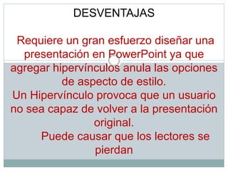 DESVENTAJAS
Requiere un gran esfuerzo diseñar una
presentación en PowerPoint ya que
agregar hipervínculos anula las opciones
de aspecto de estilo.
Un Hipervínculo provoca que un usuario
no sea capaz de volver a la presentación
original.
Puede causar que los lectores se
pierdan
 