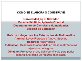 CÓMO SE ELABORA O CONSTRUYE
Universidad de El Salvador
Facultad Multidisciplinaria Oriental
Departamento de Ciencias y Humanidades
Sección de Educación
Guía de trabajo para los Estudiantes de Multimedios
Alumna: Leydy Florecelda Amaya Guevara
Recurso: Hipervínculo
Indicación: Desarrolle lo aprendido en clase realizando los
ejercicios de la guía.
Objetivo: Promover el uso del hipervínculo para poder
desarrollarlo como un recurso en la clase.
 