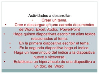 Actividades a desarrollar
• Crear un tema.
• Cree o descargue en una carpeta documentos
de Word, Excel, Audio, PowerPoint
• Haga quince diapositivas escribir en ellas textos
relacionados al tema.
• En la primera diapositiva escribir el tema.
• En la segunda diapositiva haga el índice.
• Haga un hipervínculo del índice a la diapositiva
nueve y viceversa.
• Establezca un hipervínculo de una diapositiva a
un doc. de. Word.
 