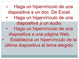 • Haga un hipervínculo de una
diapositiva a un doc. De Excel.
• Haga un hipervínculo de una
diapositiva a un audio.
• Haga un hipervínculo de una
diapositiva a una página Web.
• Establezca un hipervínculo de la
última diapositiva al tema elegido.
 