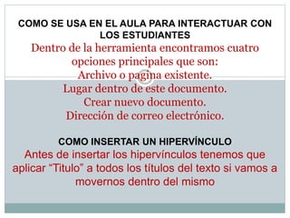 COMO SE USA EN EL AULA PARA INTERACTUAR CON
LOS ESTUDIANTES
Dentro de la herramienta encontramos cuatro
opciones principales que son:
Archivo o pagina existente.
Lugar dentro de este documento.
Crear nuevo documento.
Dirección de correo electrónico.
COMO INSERTAR UN HIPERVÍNCULO
Antes de insertar los hipervínculos tenemos que
aplicar “Titulo” a todos los títulos del texto si vamos a
movernos dentro del mismo
 