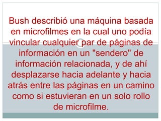 Bush describió una máquina basada
en microfilmes en la cual uno podía
vincular cualquier par de páginas de
información en un "sendero" de
información relacionada, y de ahí
desplazarse hacia adelante y hacia
atrás entre las páginas en un camino
como si estuvieran en un solo rollo
de microfilme.
 