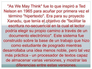 "As We May Think" fue lo que inspiró a Ted
Nelson en 1965 para acuñar por primera vez el
término "hipertexto". Era para su proyecto
Xanadu, que tenía el objetivo de "facilitar la
escritura no-secuencial en la cual el lector
podría elegir su propio camino a través de un
documento electrónico". Este sistema fue
construido sobre la base de un trabajo que hizo
como estudiante de posgrado mientras
desarrollaba una idea menos noble, pero tal vez
más práctica - un procesador de textos capaz
de almacenar varias versiones, y mostrar las
diferencias entre estas versiones.
 