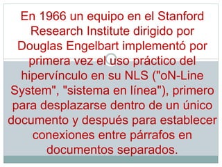 En 1966 un equipo en el Stanford
Research Institute dirigido por
Douglas Engelbart implementó por
primera vez el uso práctico del
hipervínculo en su NLS ("oN-Line
System", "sistema en línea"), primero
para desplazarse dentro de un único
documento y después para establecer
conexiones entre párrafos en
documentos separados.
 