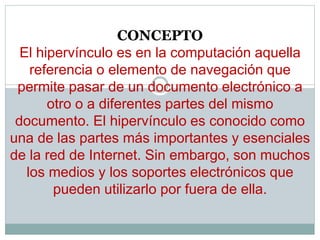 CONCEPTO
El hipervínculo es en la computación aquella
referencia o elemento de navegación que
permite pasar de un documento electrónico a
otro o a diferentes partes del mismo
documento. El hipervínculo es conocido como
una de las partes más importantes y esenciales
de la red de Internet. Sin embargo, son muchos
los medios y los soportes electrónicos que
pueden utilizarlo por fuera de ella.
 