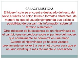 CARACTERISTICAS
El hipervínculo se encuentra destacado del resto del
texto a través de color, letras o formatos diferentes, de
manera tal que el usuario comprenda que existe la
posibilidad de buscar más información sobre tal
término o elemento.
Otro indicador de la existencia de un hipervínculo es
el cambio que se produce sobre el puntero del mouse,
que normalmente se convierte en una mano.
Cuando el hipervínculo ya ha sido visitado
previamente se volverá a ver en otro color para que el
usuario identifique más fácilmente lo necesitado.
 