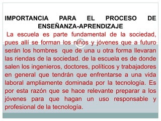 IMPORTANCIA PARA EL PROCESO DE
ENSEÑANZA-APRENDIZAJE
La escuela es parte fundamental de la sociedad,
pues allí se forman los niños y jóvenes que a futuro
serán los hombres que de una u otra forma llevaran
las riendas de la sociedad. de la escuela es de donde
salen los ingenieros, doctores, políticos y trabajadores
en general que tendrán que enfrentarse a una vida
laboral ampliamente dominada por la tecnología. Es
por esta razón que se hace relevante preparar a los
jóvenes para que hagan un uso responsable y
profesional de la tecnología.
 