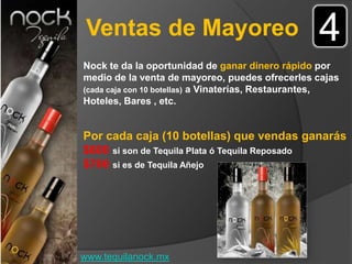 Ventas de Mayoreo                                4
Nock te da la oportunidad de ganar dinero rápido por
medio de la venta de mayoreo, puedes ofrecerles cajas
(cada caja con 10 botellas) a Vinaterías, Restaurantes,
Hoteles, Bares , etc.


Por cada caja (10 botellas) que vendas ganarás
$600 si son de Tequila Plata ó Tequila Reposado
$700 si es de Tequila Añejo




www.tequilanock.mx
 
