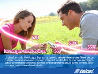 Recargas electrónicas
La	
  plataforma	
  de	
  Mul pagos	
  Express	
  te	
  permite	
  vender	
   empo	
  aire	
  Telcel	
  desde	
  
cualquier	
  computadora	
  con	
  conexión	
  a	
  Internet	
  y	
  es	
  tan	
  fácil	
  de	
  usar	
  no	
  es	
  necesario	
  
contar	
  con	
  personal	
  adicional,	
  además	
  funciona	
  por	
  prepago,	
  lo	
  que	
  te	
  permite	
  llevar	
  
un	
  mejor	
  control	
  de	
  cuánto	
  inviertes.
$20
$100
$500
$50
 