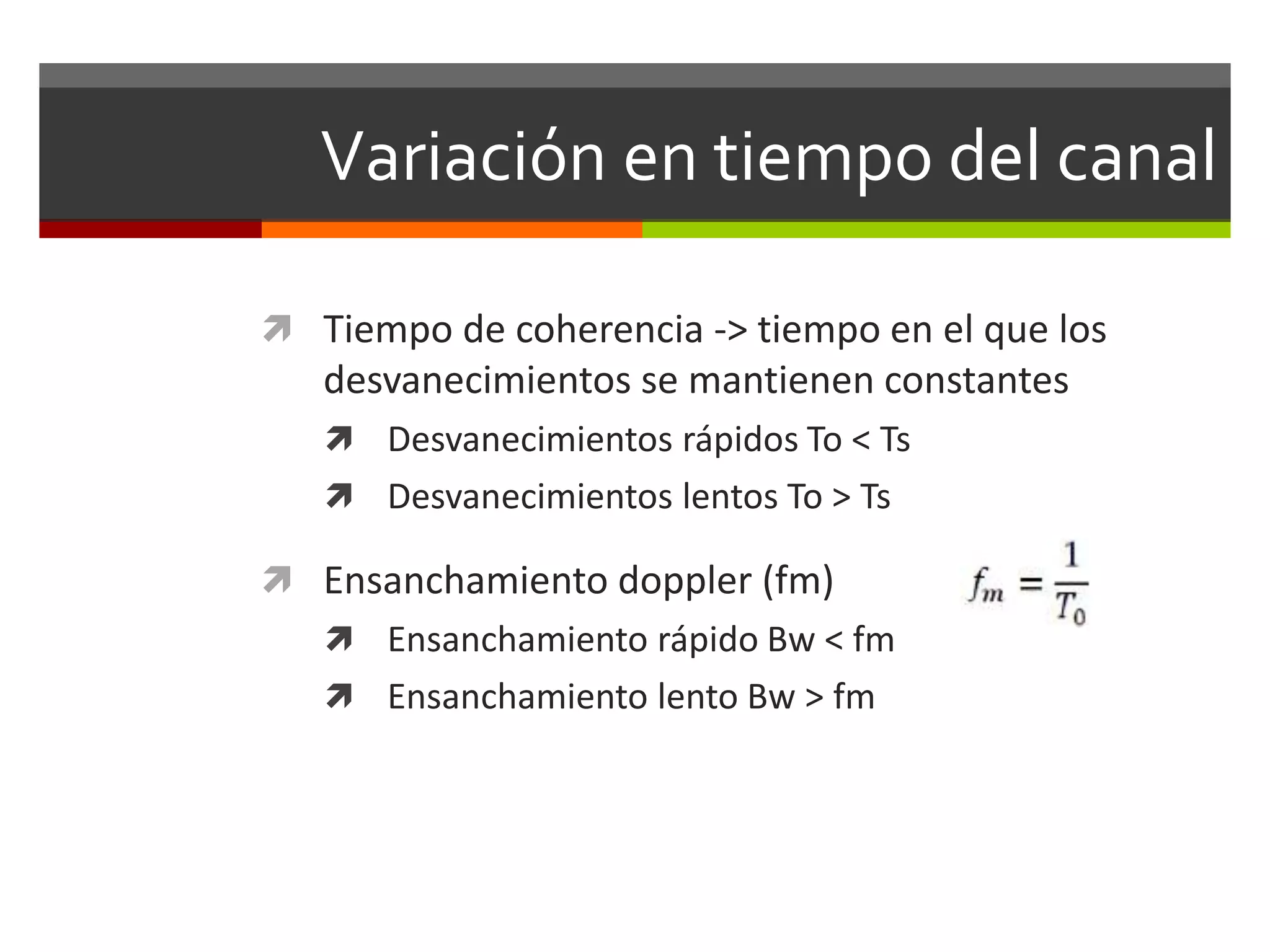Variación en tiempo del canal
 Tiempo de coherencia -> tiempo en el que los
desvanecimientos se mantienen constantes
 Desvanecimientos rápidos To < Ts
 Desvanecimientos lentos To > Ts
 Ensanchamiento doppler (fm)
 Ensanchamiento rápido Bw < fm
 Ensanchamiento lento Bw > fm
 