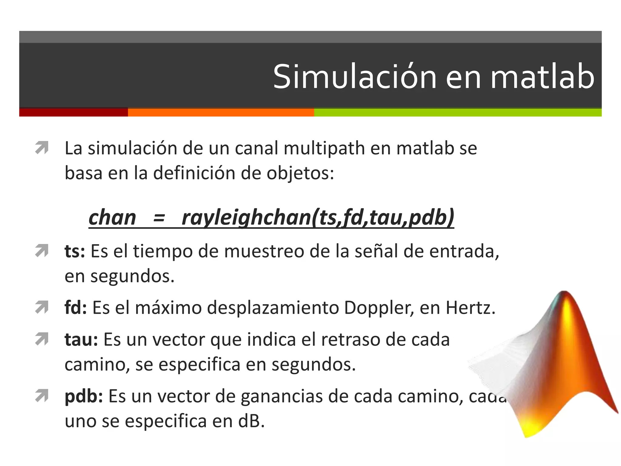 Simulación en matlab
 La simulación de un canal multipath en matlab se
basa en la definición de objetos:
chan = rayleighchan(ts,fd,tau,pdb)
 ts: Es el tiempo de muestreo de la señal de entrada,
en segundos.
 fd: Es el máximo desplazamiento Doppler, en Hertz.
 tau: Es un vector que indica el retraso de cada
camino, se especifica en segundos.
 pdb: Es un vector de ganancias de cada camino, cada
uno se especifica en dB.
 