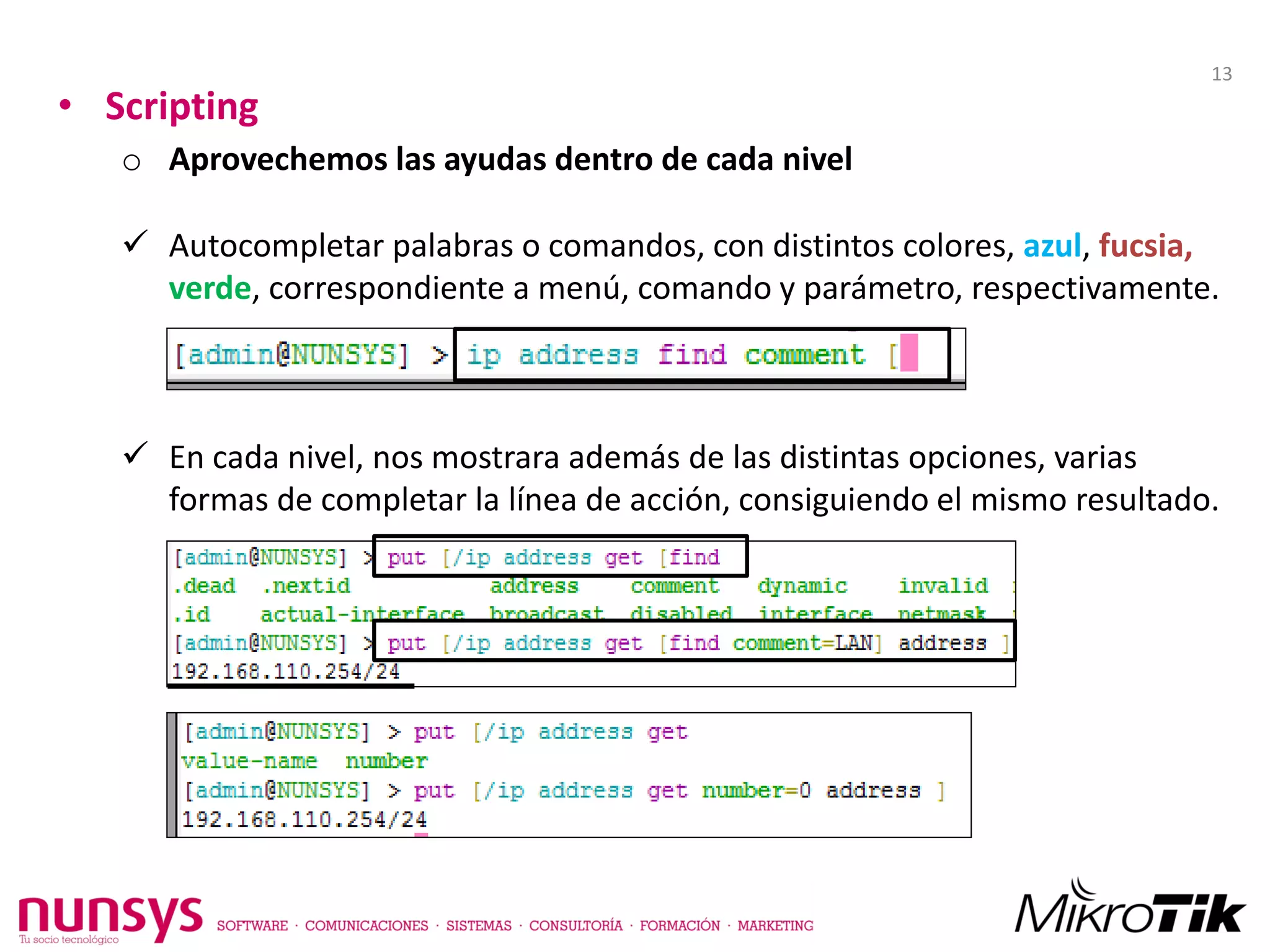 • Scripting
o Aprovechemos las ayudas dentro de cada nivel
 Autocompletar palabras o comandos, con distintos colores, azul, fucsia,
verde, correspondiente a menú, comando y parámetro, respectivamente.
 En cada nivel, nos mostrara además de las distintas opciones, varias
formas de completar la línea de acción, consiguiendo el mismo resultado.
13
 