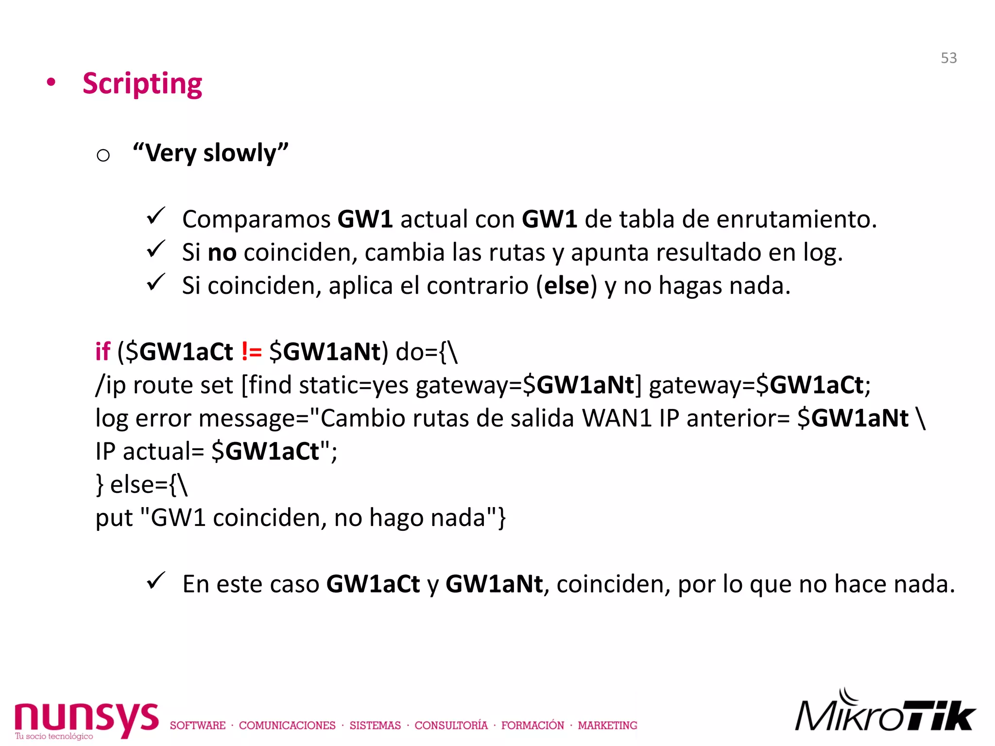 • Scripting
o “Very slowly”
 Comparamos GW1 actual con GW1 de tabla de enrutamiento.
 Si no coinciden, cambia las rutas y apunta resultado en log.
 Si coinciden, aplica el contrario (else) y no hagas nada.
if ($GW1aCt != $GW1aNt) do={
/ip route set [find static=yes gateway=$GW1aNt] gateway=$GW1aCt;
log error message="Cambio rutas de salida WAN1 IP anterior= $GW1aNt 
IP actual= $GW1aCt";
} else={
put "GW1 coinciden, no hago nada"}
 En este caso GW1aCt y GW1aNt, coinciden, por lo que no hace nada.
53
 