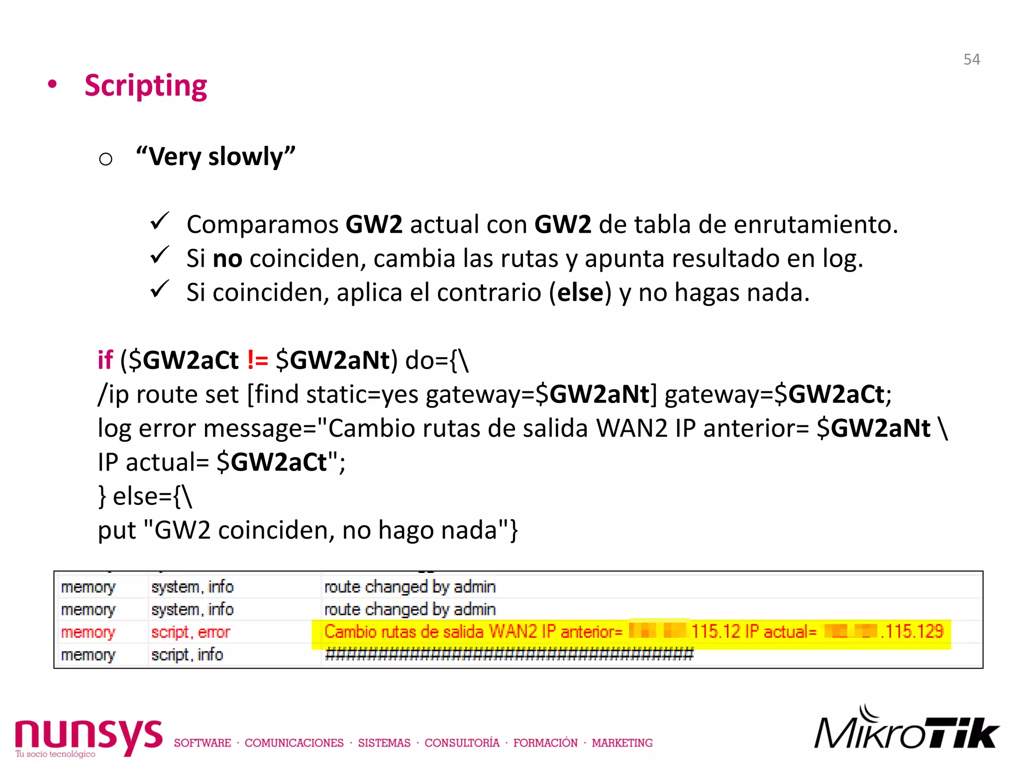 • Scripting
o “Very slowly”
 Comparamos GW2 actual con GW2 de tabla de enrutamiento.
 Si no coinciden, cambia las rutas y apunta resultado en log.
 Si coinciden, aplica el contrario (else) y no hagas nada.
if ($GW2aCt != $GW2aNt) do={
/ip route set [find static=yes gateway=$GW2aNt] gateway=$GW2aCt;
log error message="Cambio rutas de salida WAN2 IP anterior= $GW2aNt 
IP actual= $GW2aCt";
} else={
put "GW2 coinciden, no hago nada"}
54
 