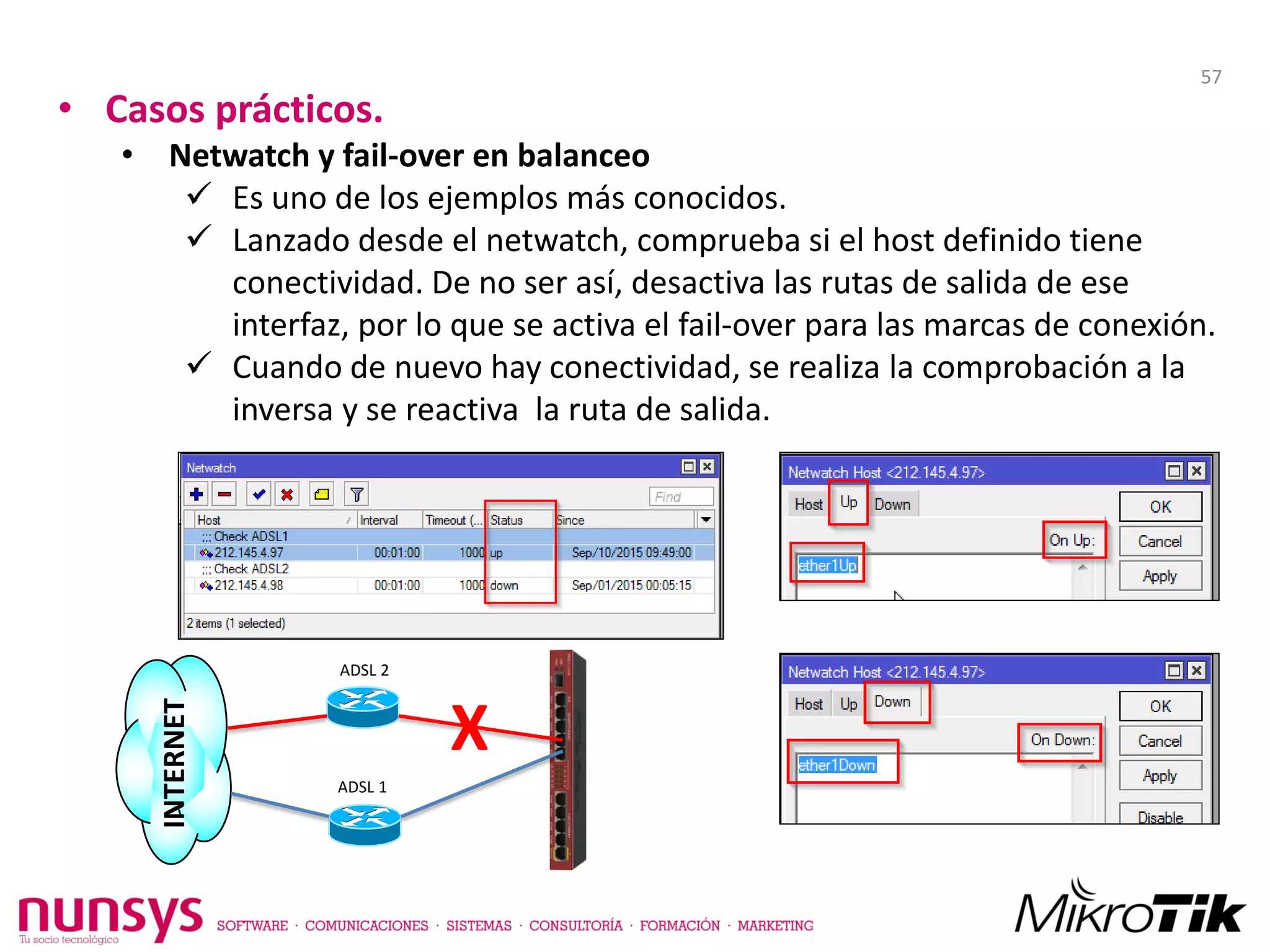 • Casos prácticos.
• Netwatch y fail-over en balanceo
 Es uno de los ejemplos más conocidos.
 Lanzado desde el netwatch, comprueba si el host definido tiene
conectividad. De no ser así, desactiva las rutas de salida de ese
interfaz, por lo que se activa el fail-over para las marcas de conexión.
 Cuando de nuevo hay conectividad, se realiza la comprobación a la
inversa y se reactiva la ruta de salida.
X
ADSL 2
ADSL 1
INTERNET
57
 