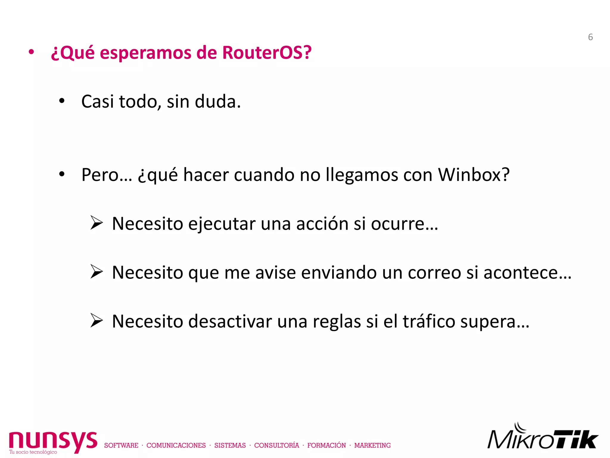 • ¿Qué esperamos de RouterOS?
• Casi todo, sin duda.
• Pero… ¿qué hacer cuando no llegamos con Winbox?
 Necesito ejecutar una acción si ocurre…
 Necesito que me avise enviando un correo si acontece…
 Necesito desactivar una reglas si el tráfico supera…
6
 