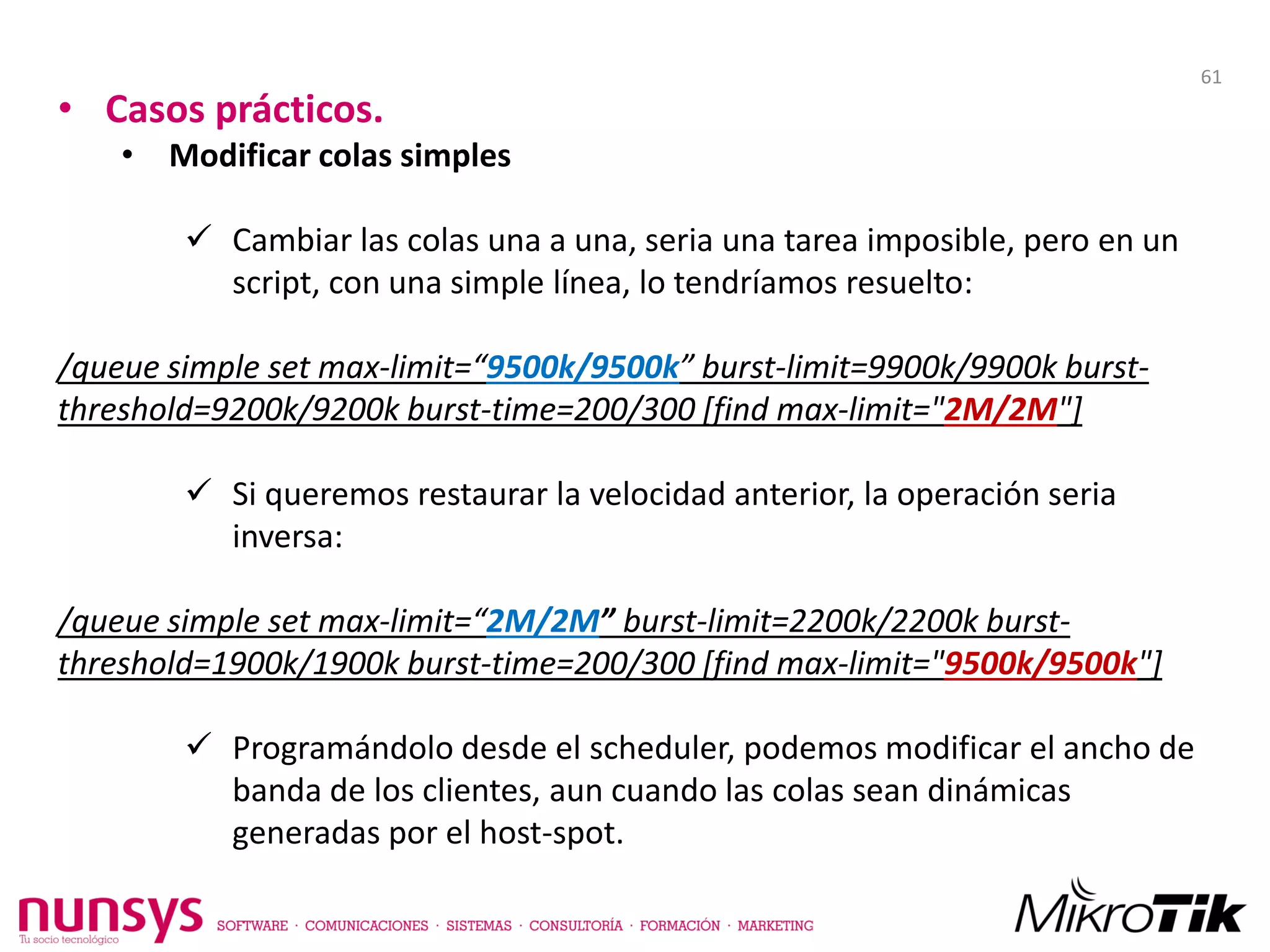 • Casos prácticos.
• Modificar colas simples
 Cambiar las colas una a una, seria una tarea imposible, pero en un
script, con una simple línea, lo tendríamos resuelto:
/queue simple set max-limit=“9500k/9500k” burst-limit=9900k/9900k burst-
threshold=9200k/9200k burst-time=200/300 [find max-limit="2M/2M"]
 Si queremos restaurar la velocidad anterior, la operación seria
inversa:
/queue simple set max-limit=“2M/2M” burst-limit=2200k/2200k burst-
threshold=1900k/1900k burst-time=200/300 [find max-limit="9500k/9500k"]
 Programándolo desde el scheduler, podemos modificar el ancho de
banda de los clientes, aun cuando las colas sean dinámicas
generadas por el host-spot.
61
 