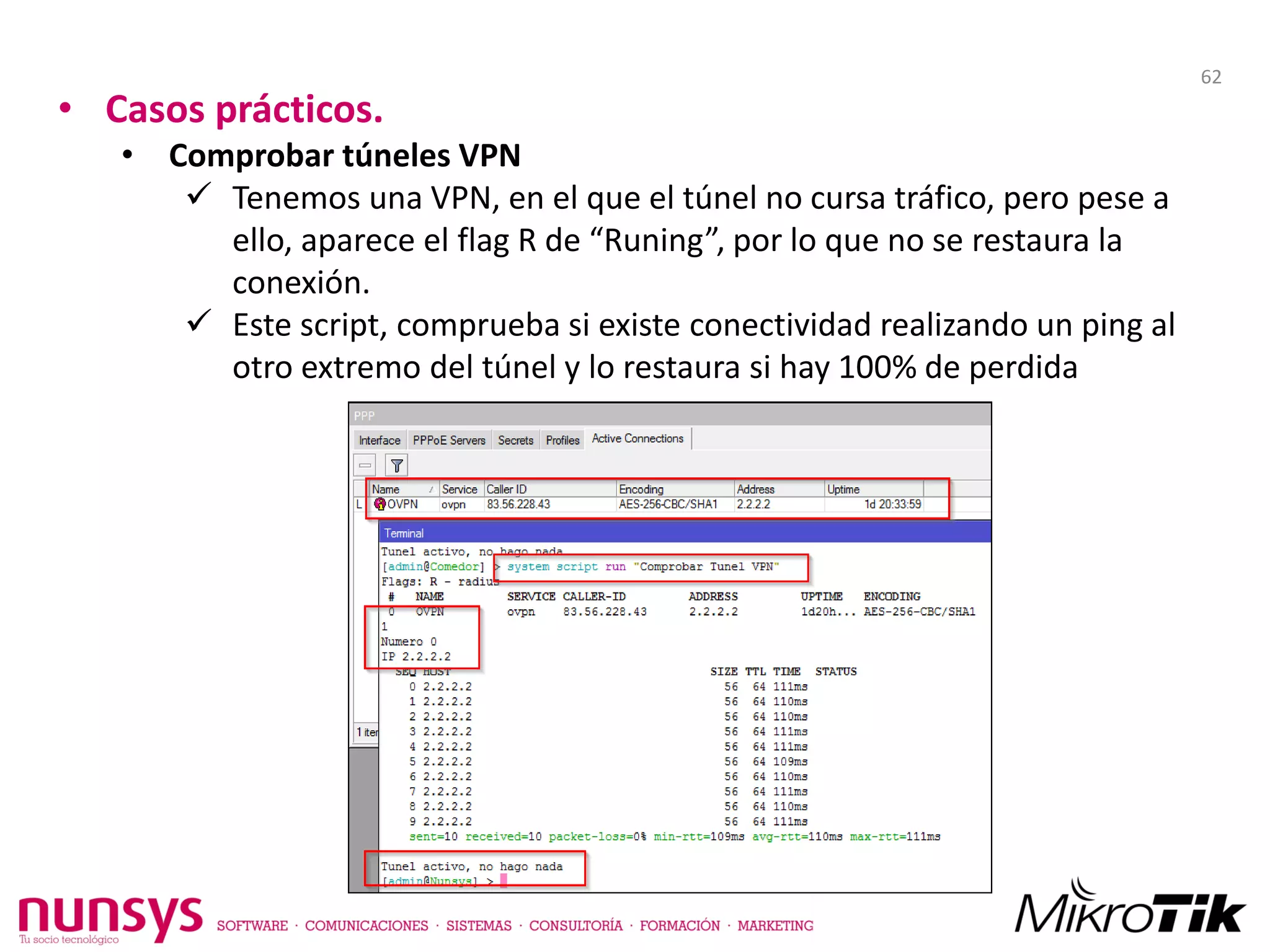 • Casos prácticos.
• Comprobar túneles VPN
 Tenemos una VPN, en el que el túnel no cursa tráfico, pero pese a
ello, aparece el flag R de “Runing”, por lo que no se restaura la
conexión.
 Este script, comprueba si existe conectividad realizando un ping al
otro extremo del túnel y lo restaura si hay 100% de perdida
62
 