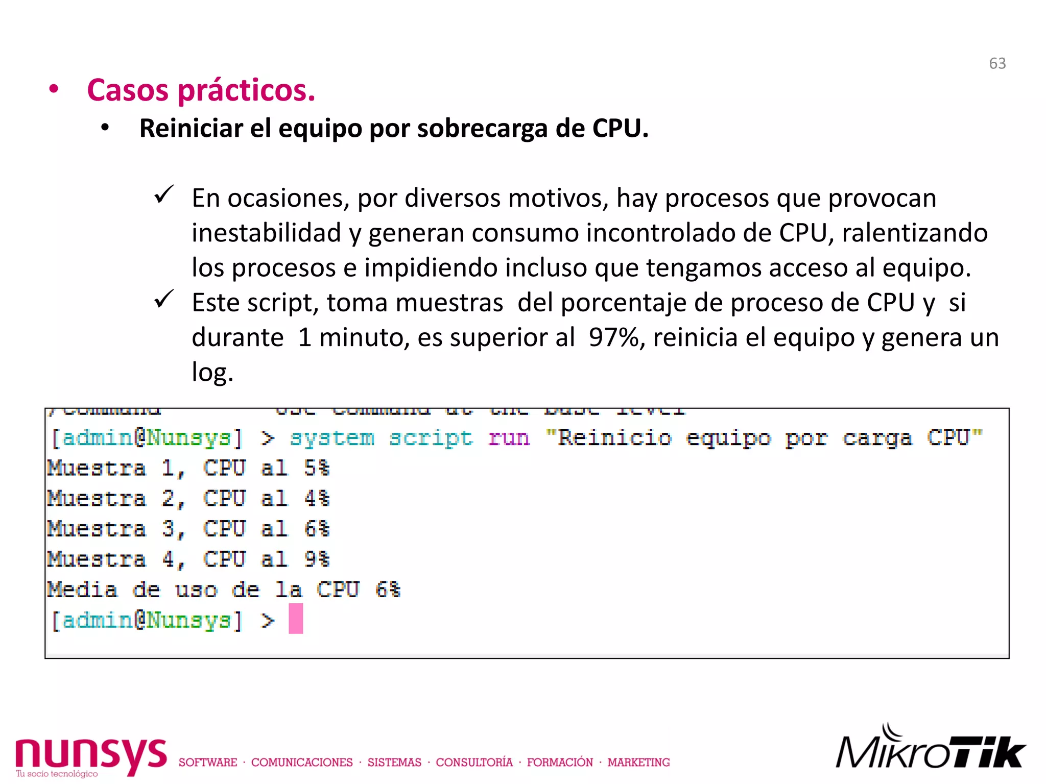 • Casos prácticos.
• Reiniciar el equipo por sobrecarga de CPU.
 En ocasiones, por diversos motivos, hay procesos que provocan
inestabilidad y generan consumo incontrolado de CPU, ralentizando
los procesos e impidiendo incluso que tengamos acceso al equipo.
 Este script, toma muestras del porcentaje de proceso de CPU y si
durante 1 minuto, es superior al 97%, reinicia el equipo y genera un
log.
63
 