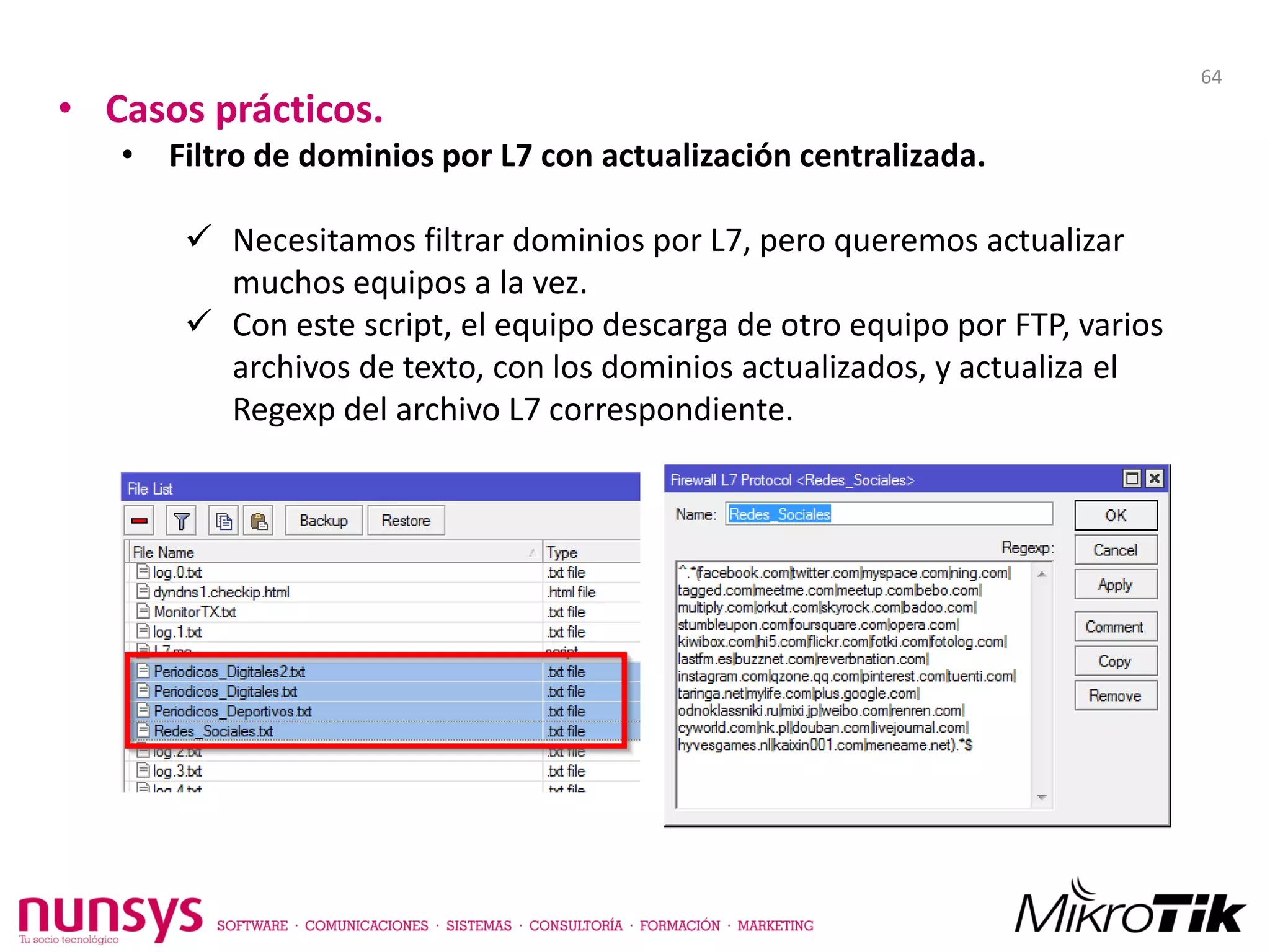 • Casos prácticos.
• Filtro de dominios por L7 con actualización centralizada.
 Necesitamos filtrar dominios por L7, pero queremos actualizar
muchos equipos a la vez.
 Con este script, el equipo descarga de otro equipo por FTP, varios
archivos de texto, con los dominios actualizados, y actualiza el
Regexp del archivo L7 correspondiente.
64
 